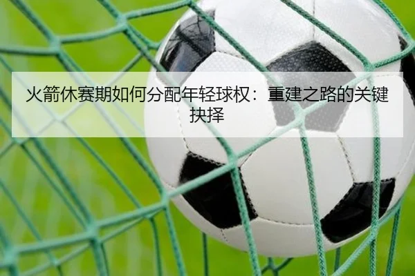 火箭休赛期如何分配年轻球权：重建之路的关键抉择
